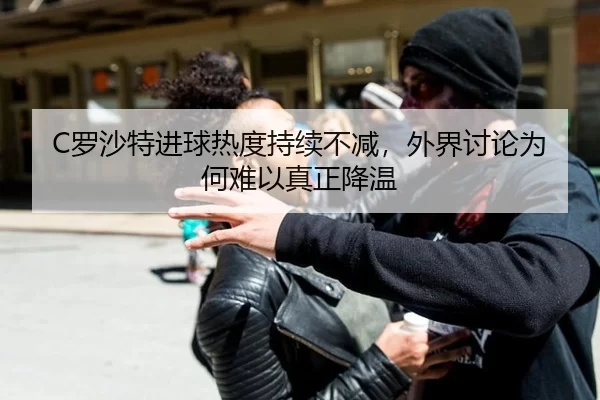 C罗沙特进球热度持续不减，外界讨论为何难以真正降温